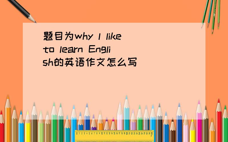 题目为why l like to learn English的英语作文怎么写