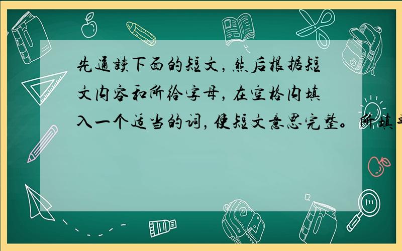 先通读下面的短文，然后根据短文内容和所给字母，在空格内填入一个适当的词，使短文意思完整。所填单词必须在横线上完整写出。（