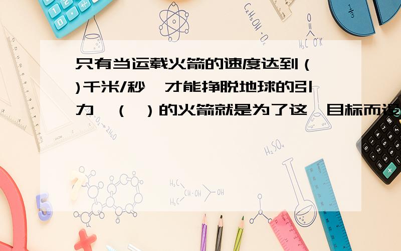 只有当运载火箭的速度达到（ )千米/秒,才能挣脱地球的引力,（ ）的火箭就是为了这一目标而设计出来的