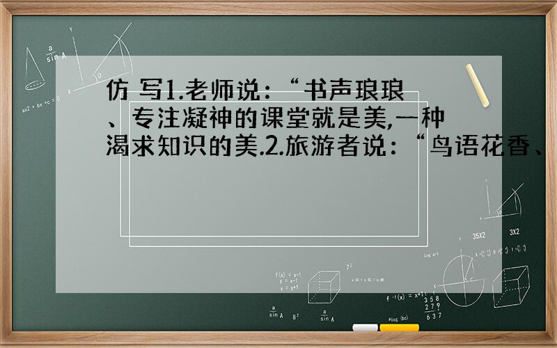 仿 写1.老师说：“书声琅琅、专注凝神的课堂就是美,一种渴求知识的美.2.旅游者说：“鸟语花香、清风吹拂的西子湖就是美,