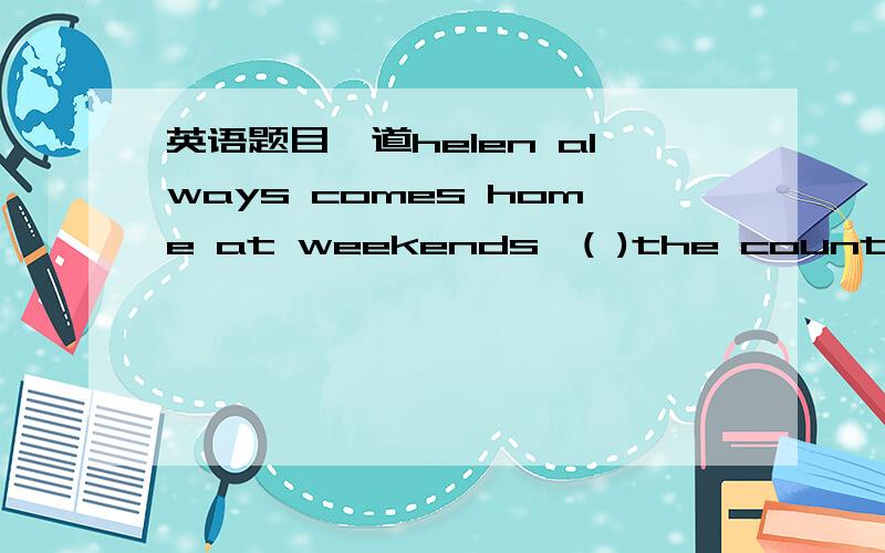 英语题目一道helen always comes home at weekends,( )the country to