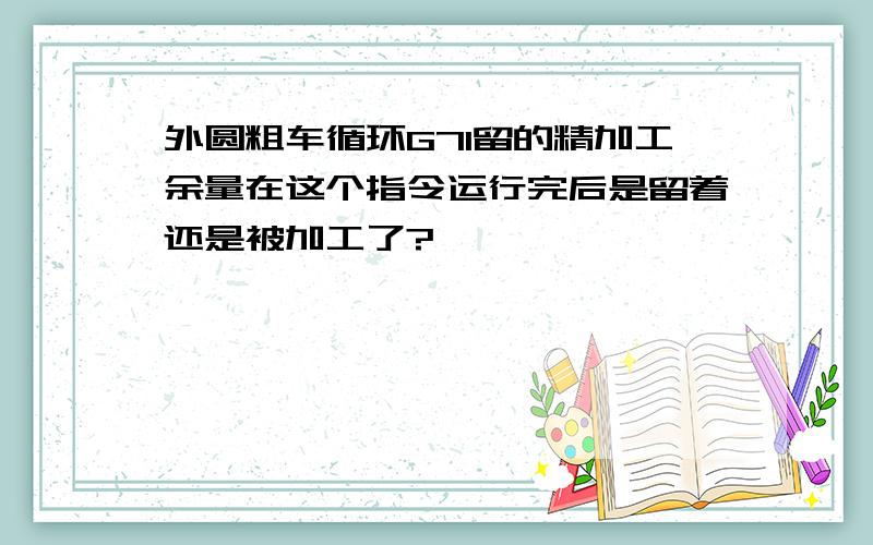 外圆粗车循环G71留的精加工余量在这个指令运行完后是留着还是被加工了?