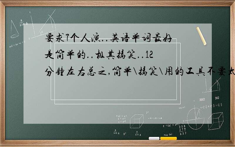 要求7个人演..英语单词最好是简单的..极其搞笑..12分钟左右总之,简单\搞笑\用的工具不要太多.就行了如果你是英语高