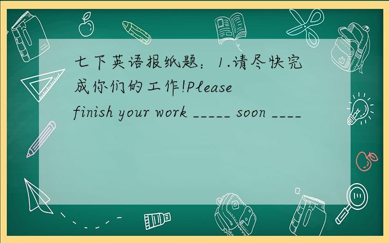 七下英语报纸题：1.请尽快完成你们的工作!Please finish your work _____ soon ____