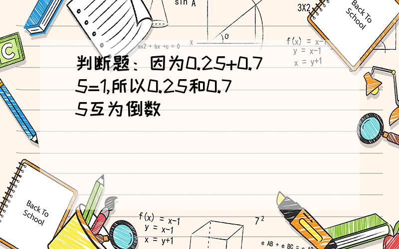 判断题：因为0.25+0.75=1,所以0.25和0.75互为倒数（）