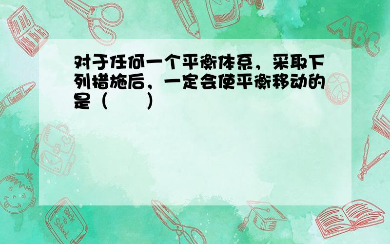 对于任何一个平衡体系，采取下列措施后，一定会使平衡移动的是（　　）