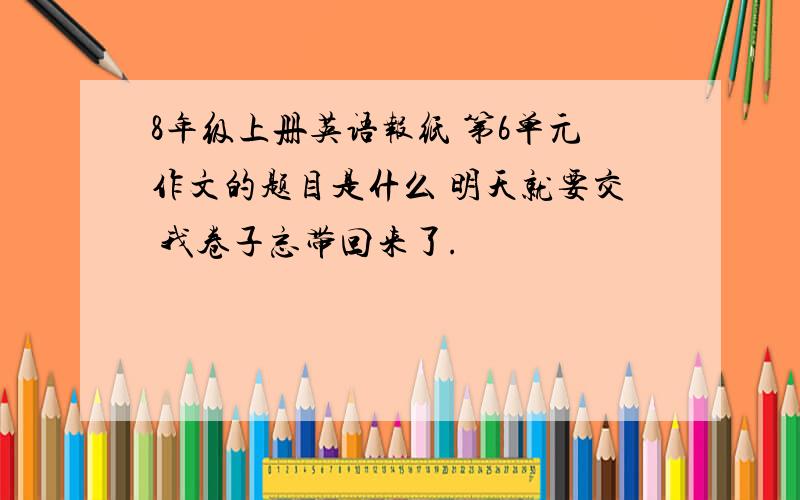 8年级上册英语报纸 第6单元作文的题目是什么 明天就要交 我卷子忘带回来了.