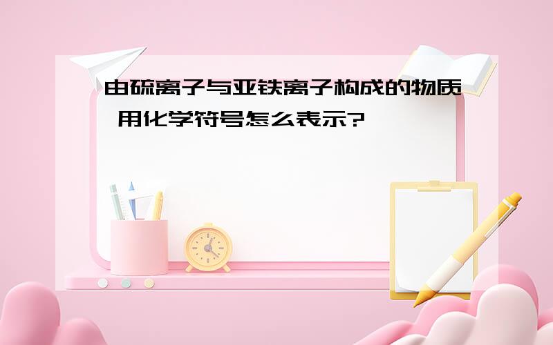 由硫离子与亚铁离子构成的物质 用化学符号怎么表示?