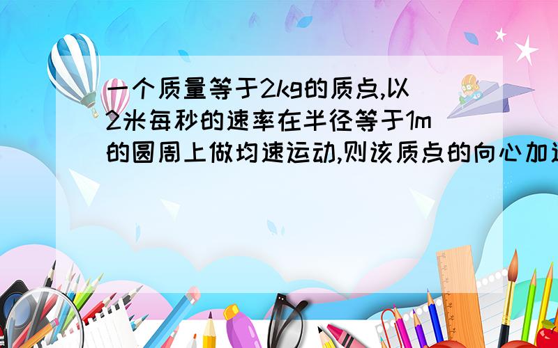 一个质量等于2kg的质点,以2米每秒的速率在半径等于1m的圆周上做均速运动,则该质点的向心加速度大小等于?向心力大小等于