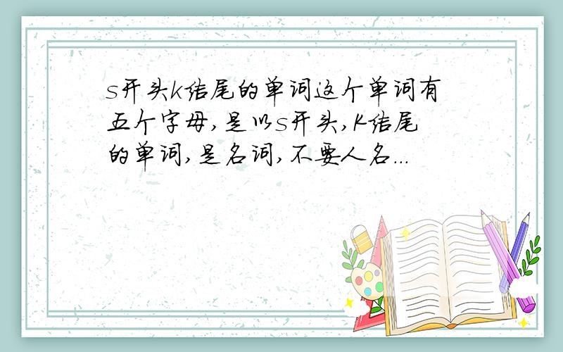 s开头k结尾的单词这个单词有五个字母,是以s开头,K结尾的单词,是名词,不要人名...