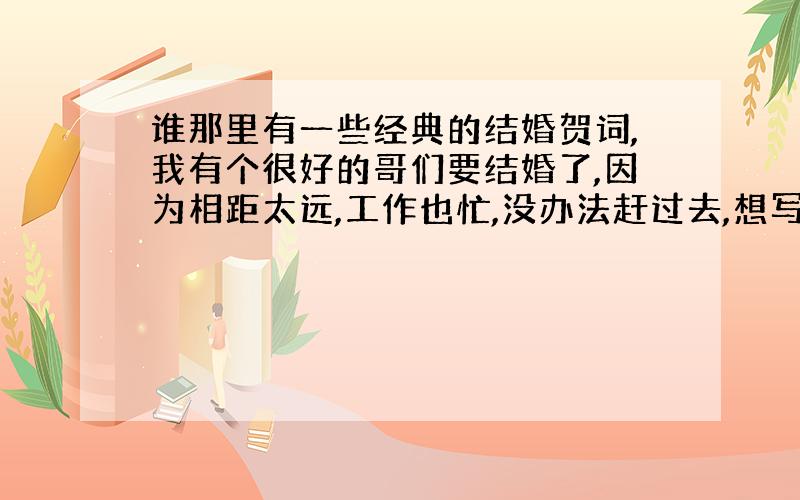 谁那里有一些经典的结婚贺词,我有个很好的哥们要结婚了,因为相距太远,工作也忙,没办法赶过去,想写一个好的结婚贺词发给他,