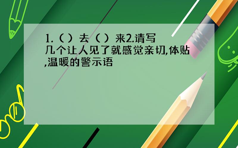 1.（ ）去（ ）来2.请写几个让人见了就感觉亲切,体贴,温暖的警示语