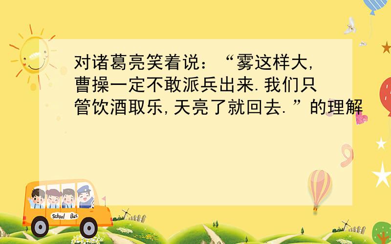 对诸葛亮笑着说：“雾这样大,曹操一定不敢派兵出来.我们只管饮酒取乐,天亮了就回去.”的理解