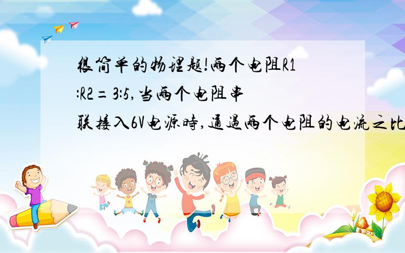 很简单的物理题!两个电阻R1:R2=3:5,当两个电阻串联接入6V电源时,通过两个电阻的电流之比是＿＿,两个电阻两端的电