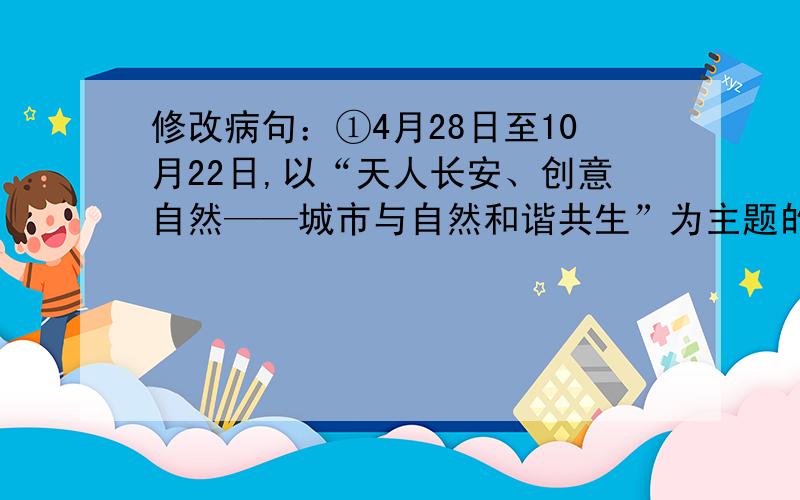 修改病句：①4月28日至10月22日,以“天人长安、创意自然——城市与自然和谐共生”为主题的2011年