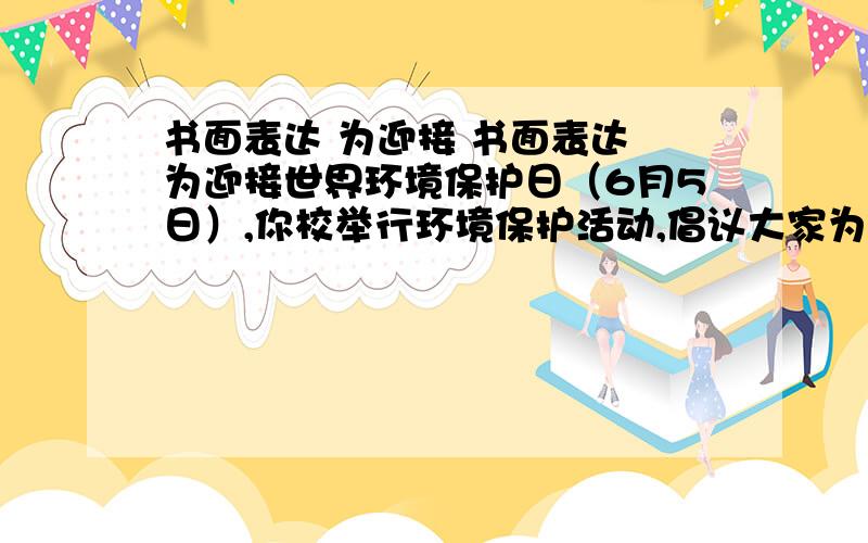 书面表达 为迎接 书面表达 为迎接世界环境保护日（6月5日）,你校举行环境保护活动,倡议大家为保护城市环境,从自身做起,