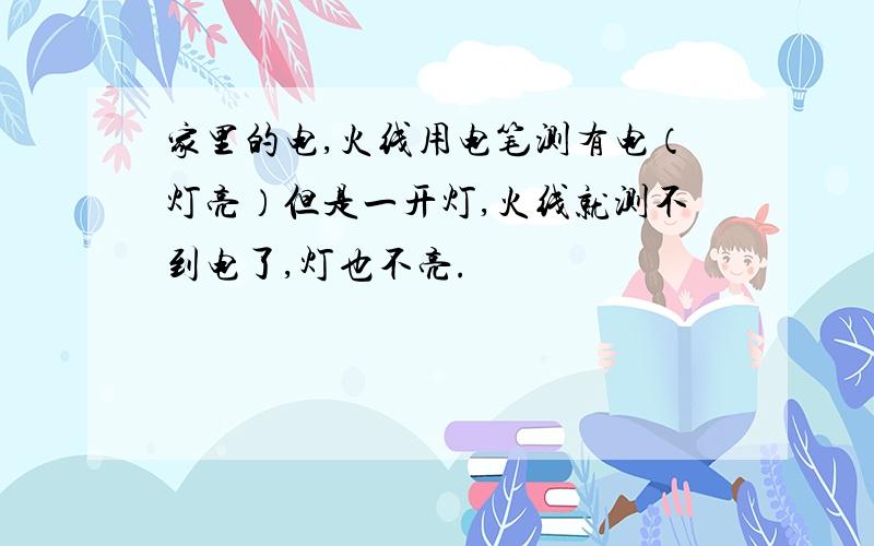 家里的电,火线用电笔测有电（灯亮）但是一开灯,火线就测不到电了,灯也不亮.