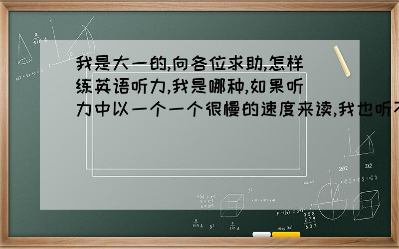 我是大一的,向各位求助,怎样练英语听力,我是哪种,如果听力中以一个一个很慢的速度来读,我也听不懂的