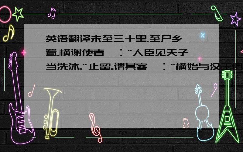 英语翻译未至三十里，至尸乡厩置，横谢使者曰：“人臣见天子当洗沐。”止留。谓其客曰：“横始与汉王俱南面称孤，今汉王为天子，