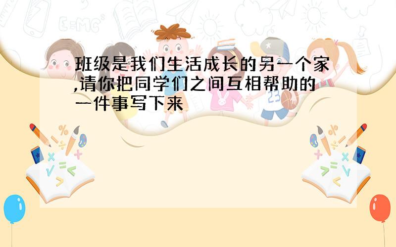 班级是我们生活成长的另一个家,请你把同学们之间互相帮助的一件事写下来