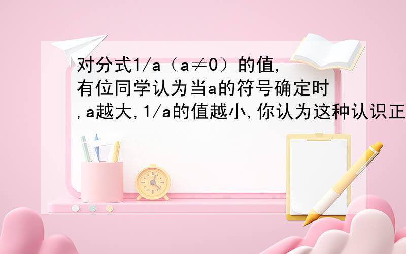 对分式1/a（a≠0）的值,有位同学认为当a的符号确定时,a越大,1/a的值越小,你认为这种认识正确吗?说明理由,若正确