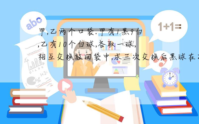 甲,乙两个口袋.甲有1黑9白,乙有10个白球,各取一球,相互交换放回袋中,求三次交换后黑球在乙袋中的概率