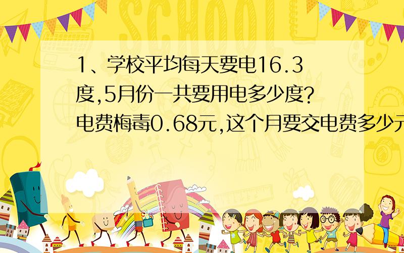 1、学校平均每天要电16.3度,5月份一共要用电多少度?电费梅毒0.68元,这个月要交电费多少元?