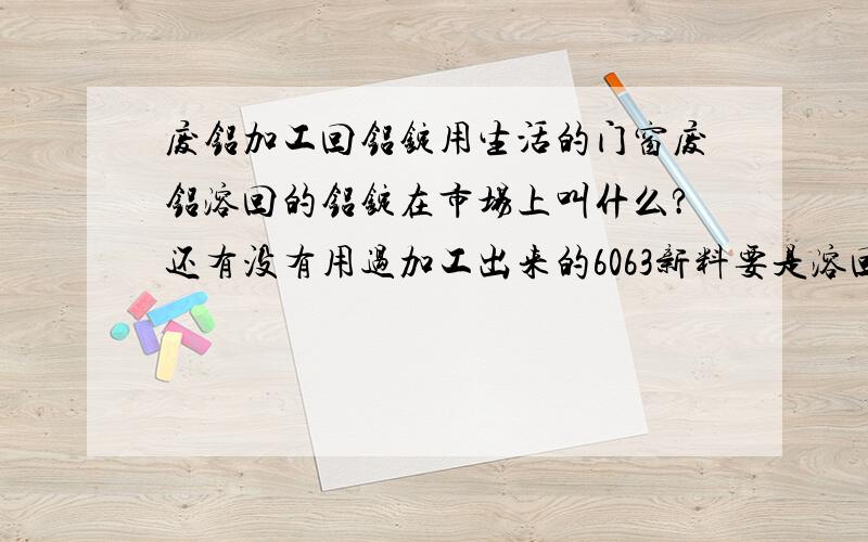 废铝加工回铝锭用生活的门窗废铝溶回的铝锭在市场上叫什么?还有没有用过加工出来的6063新料要是溶回铝锭的话在市场上可以卖