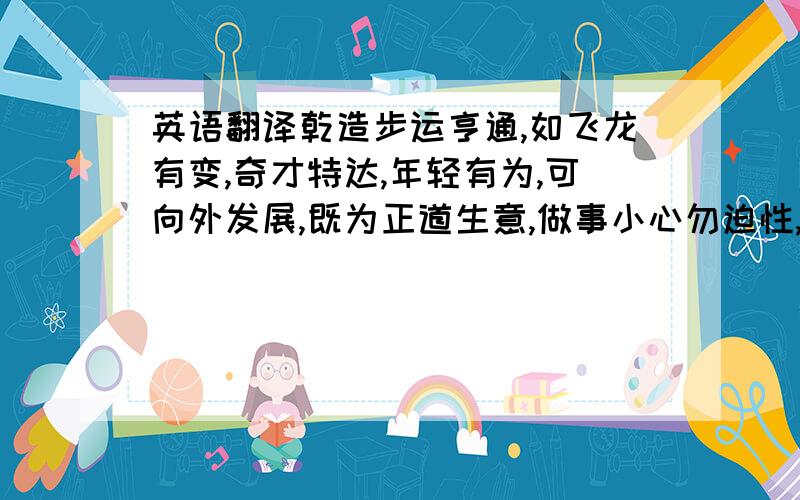 英语翻译乾造步运亨通,如飞龙有变,奇才特达,年轻有为,可向外发展,既为正道生意,做事小心勿迫性,各事要忍定得财利,出入平