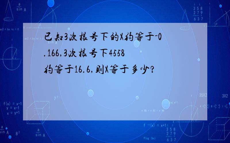 已知3次根号下的X约等于-0.166,3次根号下4558约等于16.6,则X等于多少?