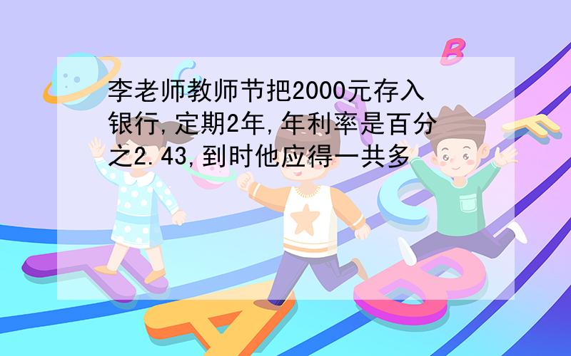 李老师教师节把2000元存入银行,定期2年,年利率是百分之2.43,到时他应得一共多