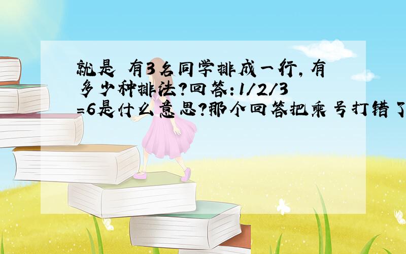 就是 有3名同学排成一行,有多少种排法?回答：1/2/3=6是什么意思?那个回答把乘号打错了3*2*1=6