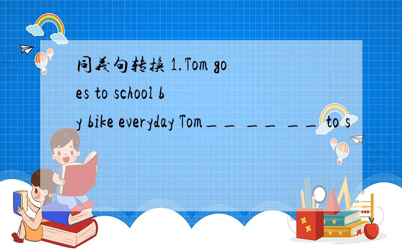 同义句转换 1.Tom goes to school by bike everyday Tom__ __ __ to s