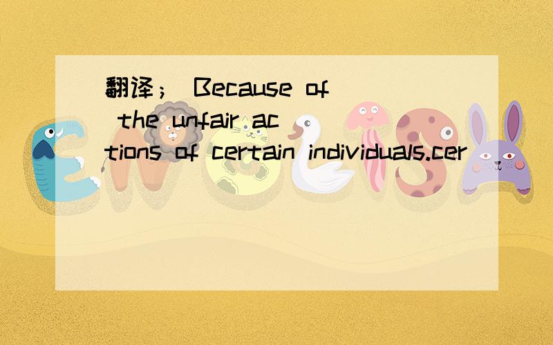 翻译； Because of the unfair actions of certain individuals.cer