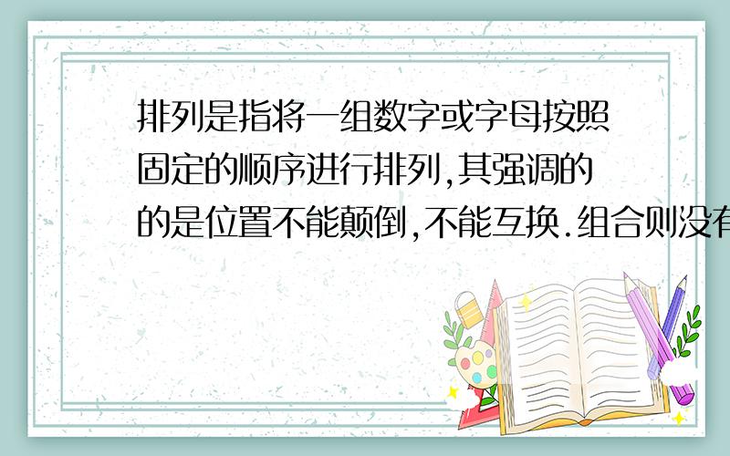 排列是指将一组数字或字母按照固定的顺序进行排列,其强调的的是位置不能颠倒,不能互换.组合则没有这个强调,位置可以任意互换