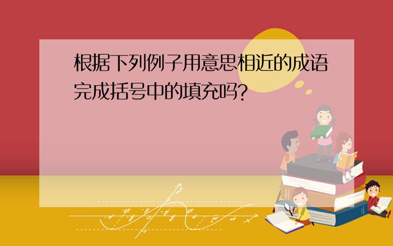 根据下列例子用意思相近的成语完成括号中的填充吗?