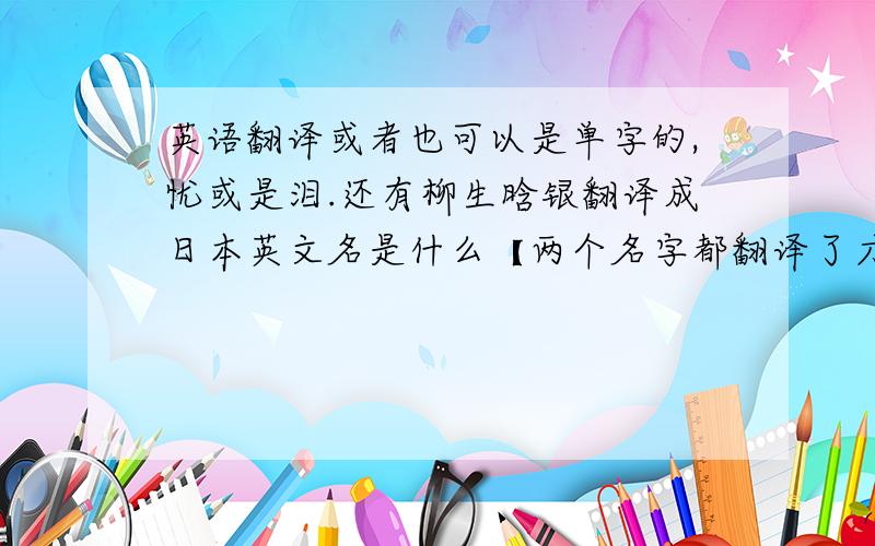 英语翻译或者也可以是单字的,忧或是泪.还有柳生晗银翻译成日本英文名是什么【两个名字都翻译了才给分哦~】,还要罗马音＜我想