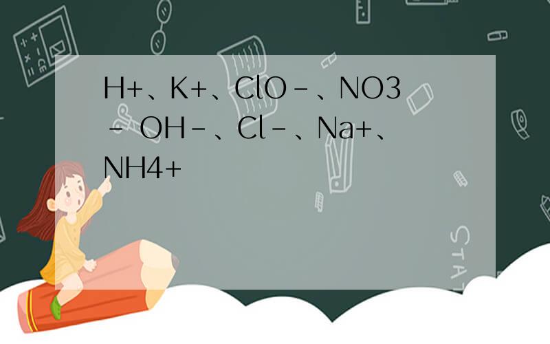 H+、K+、ClO-、NO3- OH-、Cl-、Na+、NH4+