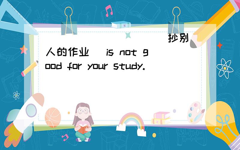 ___ ___ ___(抄别人的作业） is not good for your study.