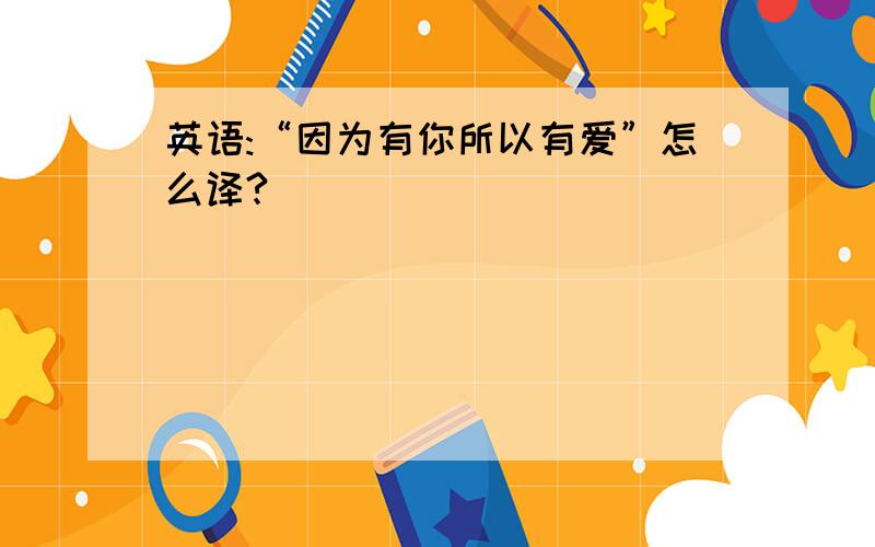 英语:“因为有你所以有爱”怎么译?