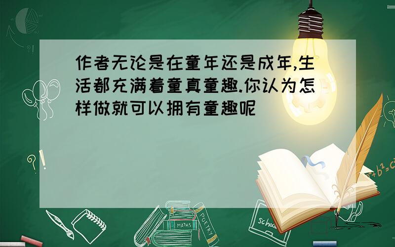 作者无论是在童年还是成年,生活都充满着童真童趣.你认为怎样做就可以拥有童趣呢