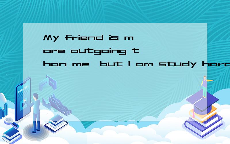 My friend is more outgoing than me,but I am study harder tha