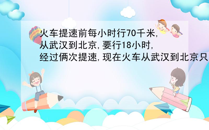 火车提速前每小时行70千米,从武汉到北京,要行18小时,经过俩次提速,现在火车从武汉到北京只需要10小时,现在火车每小时