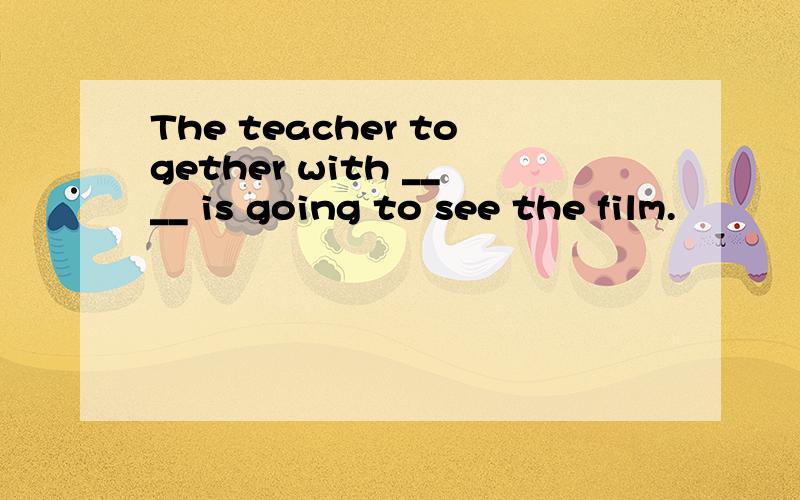 The teacher together with ____ is going to see the film.