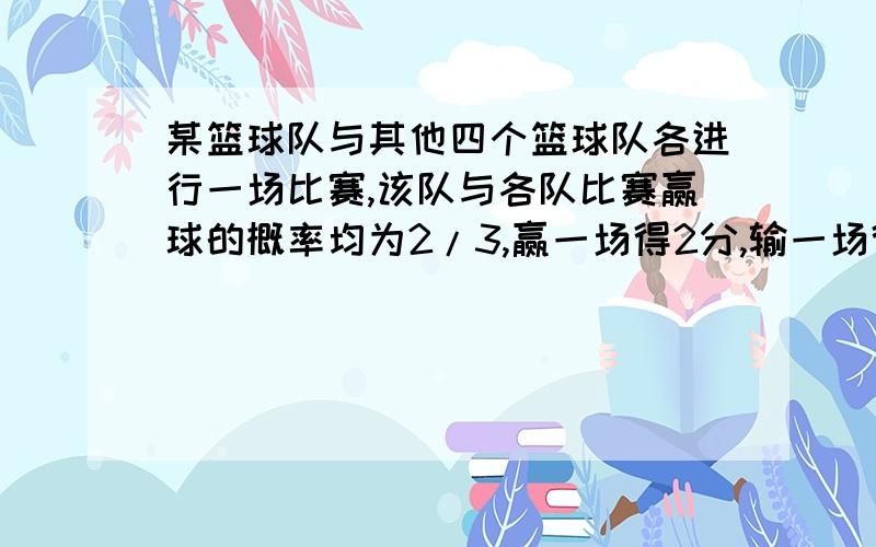 某篮球队与其他四个篮球队各进行一场比赛,该队与各队比赛赢球的概率均为2/3,赢一场得2分,输一场得1分,