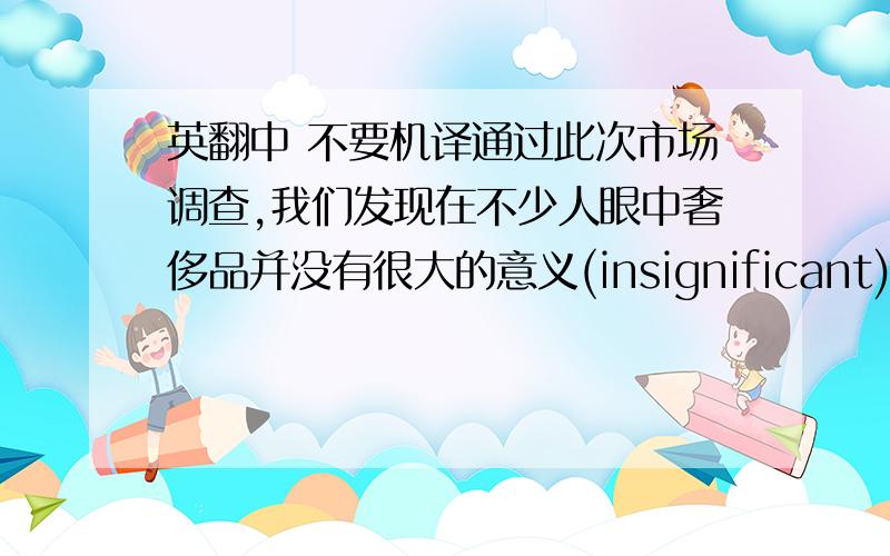 英翻中 不要机译通过此次市场调查,我们发现在不少人眼中奢侈品并没有很大的意义(insignificant),很多人都是通