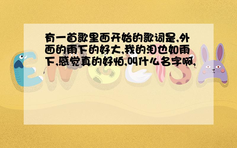 有一首歌里面开始的歌词是,外面的雨下的好大,我的泪也如雨下,感觉真的好怕,叫什么名字啊,