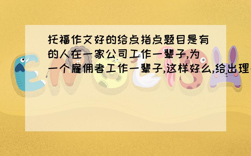 托福作文好的给点指点题目是有的人在一家公司工作一辈子,为一个雇佣者工作一辈子,这样好么,给出理由,我都写四段的,开头结尾