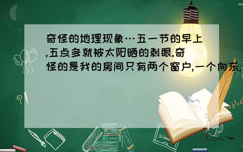 奇怪的地理现象…五一节的早上,五点多就被太阳晒的刺眼.奇怪的是我的房间只有两个窗户,一个向东,一个向北.谁知道为什么吗?