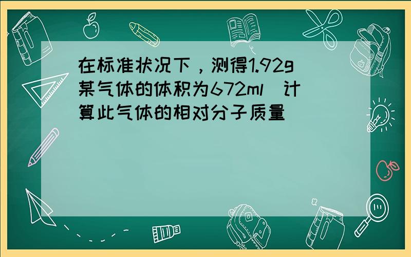 在标准状况下，测得1.92g某气体的体积为672ml．计算此气体的相对分子质量．